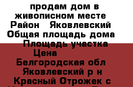 продам дом в живописном месте › Район ­ Яковлевский › Общая площадь дома ­ 80 › Площадь участка ­ 20 › Цена ­ 2 200 000 - Белгородская обл., Яковлевский р-н, Красный Отрожек с. Недвижимость » Дома, коттеджи, дачи продажа   . Белгородская обл.